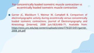 21
Sreeraj S R
● Garner JC, Blackburn T, Weimar W, Campbell B. Comparison of
electromyographic activity during eccentrically versus concentrically
loaded isometric contractions. Journal of Electromyography and
Kinesiology [Internet]. 2008 Jun;18(3):466–71. Available from:
https://exss.unc.edu/wp-content/uploads/sites/779/2013/01/garner_
2008_jek.pdf
‌
For concentrically loaded isometric muscle contraction vs
eccentrically loaded isometric muscle contraction
 