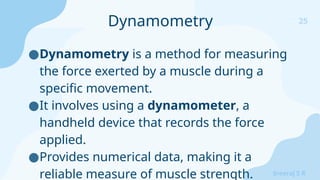 25
Sreeraj S R
●Dynamometry is a method for measuring
the force exerted by a muscle during a
specific movement.
●It involves using a dynamometer, a
handheld device that records the force
applied.
●Provides numerical data, making it a
reliable measure of muscle strength.
Dynamometry
 