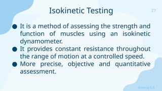 27
Sreeraj S R
● It is a method of assessing the strength and
function of muscles using an isokinetic
dynamometer.
● It provides constant resistance throughout
the range of motion at a controlled speed.
● More precise, objective and quantitative
assessment.
Isokinetic Testing
 