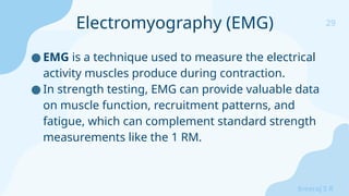 29
Sreeraj S R
● EMG is a technique used to measure the electrical
activity muscles produce during contraction.
● In strength testing, EMG can provide valuable data
on muscle function, recruitment patterns, and
fatigue, which can complement standard strength
measurements like the 1 RM.
Electromyography (EMG)
 