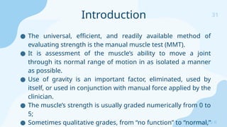31
Sreeraj S R
● The universal, efficient, and readily available method of
evaluating strength is the manual muscle test (MMT).
● It is assessment of the muscle’s ability to move a joint
through its normal range of motion in as isolated a manner
as possible.
● Use of gravity is an important factor, eliminated, used by
itself, or used in conjunction with manual force applied by the
clinician.
● The muscle’s strength is usually graded numerically from 0 to
5;
● Sometimes qualitative grades, from “no function” to “normal,”
Introduction
 