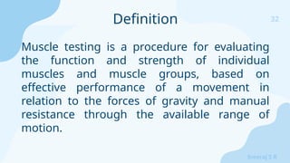 32
Sreeraj S R
Muscle testing is a procedure for evaluating
the function and strength of individual
muscles and muscle groups, based on
effective performance of a movement in
relation to the forces of gravity and manual
resistance through the available range of
motion.
Definition
 