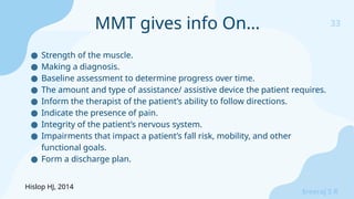 33
Sreeraj S R
● Strength of the muscle.
● Making a diagnosis.
● Baseline assessment to determine progress over time.
● The amount and type of assistance/ assistive device the patient requires.
● Inform the therapist of the patient’s ability to follow directions.
● Indicate the presence of pain.
● Integrity of the patient’s nervous system.
● Impairments that impact a patient’s fall risk, mobility, and other
functional goals.
● Form a discharge plan.
MMT gives info On…
Hislop HJ, 2014
 
