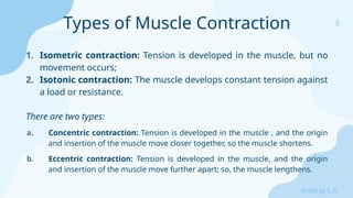 4
Sreeraj S R
1. Isometric contraction: Tension is developed in the muscle, but no
movement occurs;
2. Isotonic contraction: The muscle develops constant tension against
a load or resistance.
There are two types:
a. Concentric contraction: Tension is developed in the muscle , and the origin
and insertion of the muscle move closer together, so the muscle shortens.
b. Eccentric contraction: Tension is developed in the muscle, and the origin
and insertion of the muscle move further apart; so, the muscle lengthens.
Types of Muscle Contraction
 