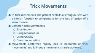 42
Sreeraj S R
● In trick movements, the patient exploits a strong muscle with
a similar function to compensate for the loss of action of a
weak muscle.
● Common Trick Movements
○ Substitution
○ Using Momentum
○ Using Gravity
○ Overcompensation
● Movements performed rapidly lead to inaccurate or ‘trick
movements’ and full-range movement is rarely achieved.
Trick Movements
 