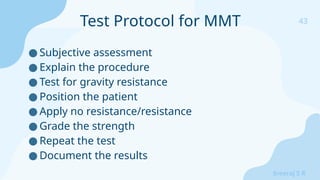 43
Sreeraj S R
● Subjective assessment
● Explain the procedure
● Test for gravity resistance
● Position the patient
● Apply no resistance/resistance
● Grade the strength
● Repeat the test
● Document the results
Test Protocol for MMT
 
