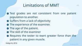 44
Sreeraj S R
● Test grades are not consistent from one patient
population to another.
● Suffers from a lack of objectivity
● The experience of the examiner.
● The age of the patient.
● The skill of the examiner
● Requires the tester to exert greater force than the
patient in any given muscle.
Limitations of MMT
Hislop HJ, 2014
 