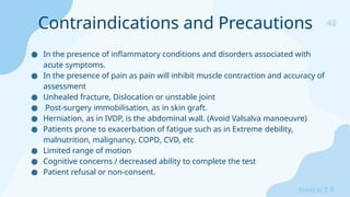 46
Sreeraj S R
● In the presence of inflammatory conditions and disorders associated with
acute symptoms.
● In the presence of pain as pain will inhibit muscle contraction and accuracy of
assessment
● Unhealed fracture, Dislocation or unstable joint
● Post-surgery immobilisation, as in skin graft.
● Herniation, as in IVDP, is the abdominal wall. (Avoid Valsalva manoeuvre)
● Patients prone to exacerbation of fatigue such as in Extreme debility,
malnutrition, malignancy, COPD, CVD, etc
● Limited range of motion
● Cognitive concerns / decreased ability to complete the test
● Patient refusal or non-consent.
Contraindications and Precautions
 