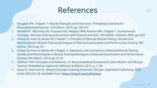 48
Sreeraj S R
1. Houglum PA. Chapter 7. Muscle Strength and Endurance. Therapeutic Exercise for
Musculoskeletal Injuries. 3rd Edition. 2010: pp 199-251
2. Kendall FP, McCreary EK, Provance PG, Rodgers MM, Romani WA. Chapter 1. Fundamental
Concepts. Muscles Testing and Function with Posture and Pain. 5th Edition. Elsevier. 2005: pp 3-47
3. Hislop HJ, Avers D, Brown M. Chapter 1. Principles of Manual Muscle Testing. Daniels and
Worthingham’s Muscle Testing-techniques of Manual Examination and Performance Testing. 9th
Edition. 2014: pp 2-6
4. Hislop HJ, Avers D, Brown M. Chapter 2. Relevance and Limitations of Manual Muscle Testing.
Daniels and Worthingham’s Muscle Testing-techniques of Manual Examination and Performance
Testing. 9th Edition. 2014: pp 12-16
5. Clarkson HM. Principles and Methods. In: Musculoskeletal Assessment: Joint Motion and Muscle
Testing. Philadelphia: Lippincott Williams & Wilkins; 2013. p. 1–54.
6. Naqvi U, Sherman AL. Muscle Strength Grading [Internet]. Nih.gov. StatPearls Publishing; 2023
[cited 2024 Oct 8]. Available from: https://tinyurl.com/y453uwxp
References
 