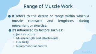6
Sreeraj S R
● It refers to the extent or range within which a
muscle contracts and lengthens during
movement or exercise.
●It's influenced by factors such as:
• Joint structure
• Muscle length and attachments
• Flexibility
• Neuromuscular control
Range of Muscle Work
 