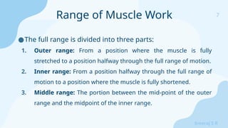 7
Sreeraj S R
●The full range is divided into three parts:
1. Outer range: From a position where the muscle is fully
stretched to a position halfway through the full range of motion.
2. Inner range: From a position halfway through the full range of
motion to a position where the muscle is fully shortened.
3. Middle range: The portion between the mid-point of the outer
range and the midpoint of the inner range.
Range of Muscle Work
 