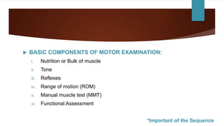  BASIC COMPONENTS OF MOTOR EXAMINATION:
i. Nutrition or Bulk of muscle
ii. Tone
iii. Reflexes
iv. Range of motion (ROM)
v. Manual muscle test (MMT)
vi. Functional Assessment
*Important of the Sequence
 