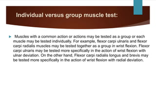Individual versus group muscle test:
 Muscles with a common action or actions may be tested as a group or each
muscle may be tested individually. For example, flexor carpi ulnaris and flexor
carpi radialis muscles may be tested together as a group in wrist flexion. Flexor
carpi ulnaris may be tested more specifically in the action of wrist flexion with
ulnar deviation. On the other hand, Flexor carpi radialis longus and brevis may
be tested more specifically in the action of wrist flexion with radial deviation.
 