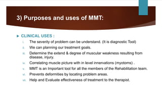 3) Purposes and uses of MMT:
 CLINICAL USES :
i. The severity of problem can be understand. (It is diagnostic Tool)
ii. We can planning our treatment goals.
iii. Determine the extend & degree of muscular weakness resulting from
disease, injury.
iv. Correlating muscle picture with in level innervations (myotoms) .
v. MMT is an Important tool for all the members of the Rehabilitation team.
vi. Prevents deformities by locating problem areas.
vii. Help and Evaluate effectiveness of treatment to the therapist.
 