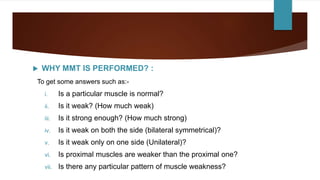  WHY MMT IS PERFORMED? :
To get some answers such as:-
i. Is a particular muscle is normal?
ii. Is it weak? (How much weak)
iii. Is it strong enough? (How much strong)
iv. Is it weak on both the side (bilateral symmetrical)?
v. Is it weak only on one side (Unilateral)?
vi. Is proximal muscles are weaker than the proximal one?
vii. Is there any particular pattern of muscle weakness?
 
