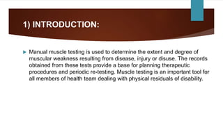 1) INTRODUCTION:
 Manual muscle testing is used to determine the extent and degree of
muscular weakness resulting from disease, injury or disuse. The records
obtained from these tests provide a base for planning therapeutic
procedures and periodic re-testing. Muscle testing is an important tool for
all members of health team dealing with physical residuals of disability.
 