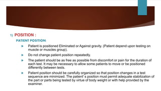 1) POSITION :
PATIENT POSITION:
 Patient is positioned Eliminated or Against gravity. (Patient depend upon testing on
muscle or muscles group).
 Do not change patient position repeatedly.
 The patient should be as free as possible from discomfort or pain for the duration of
each test. It may be necessary to allow some patients to move or be positioned
differently between tests.
 Patient position should be carefully organized so that position changes in a test
sequence are minimized. The patient' s position must permit adequate stabilization of
the part or parts being tested by virtue of body weight or with help provided by the
examiner.
 