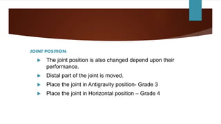 JOINT POSITION:
 The joint position is also changed depend upon their
performance.
 Distal part of the joint is moved.
 Place the joint in Antigravity position- Grade 3
 Place the joint in Horizontal position – Grade 4
 