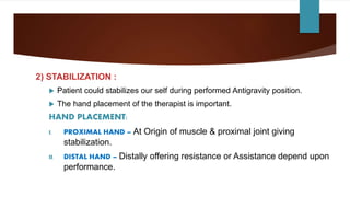 2) STABILIZATION :
 Patient could stabilizes our self during performed Antigravity position.
 The hand placement of the therapist is important.
HAND PLACEMENT:
I. PROXIMAL HAND – At Origin of muscle & proximal joint giving
stabilization.
II. DISTAL HAND – Distally offering resistance or Assistance depend upon
performance.
 