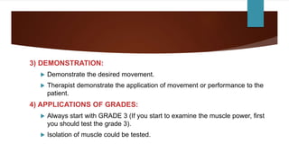 3) DEMONSTRATION:
 Demonstrate the desired movement.
 Therapist demonstrate the application of movement or performance to the
patient.
4) APPLICATIONS OF GRADES:
 Always start with GRADE 3 (If you start to examine the muscle power, first
you should test the grade 3).
 Isolation of muscle could be tested.
 