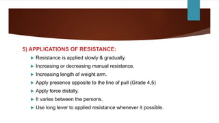5) APPLICATIONS OF RESISTANCE:
 Resistance is applied slowly & gradually.
 Increasing or decreasing manual resistance.
 Increasing length of weight arm.
 Apply presence opposite to the line of pull (Grade 4,5)
 Apply force distally.
 It varies between the persons.
 Use long lever to applied resistance whenever it possible.
 