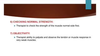 6) CHECKING NORMAL STRENGTH:
 Therapist to check the strength of the muscle normal side first.
7) OBJECTIVITY:
 Therapist ability to palpate and observe the tendon or muscle response in
very weak muscles.
 
