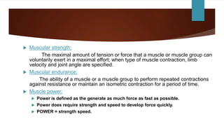  Muscular strength:
The maximal amount of tension or force that a muscle or muscle group can
voluntarily exert in a maximal effort; when type of muscle contraction, limb
velocity and joint angle are specified.
 Muscular endurance:
The ability of a muscle or a muscle group to perform repeated contractions
against resistance or maintain an isometric contraction for a period of time.
 Muscle power:
 Power is defined as the generate as much force as fast as possible.
 Power does require strength and speed to develop force quickly.
 POWER = strength speed.
 
