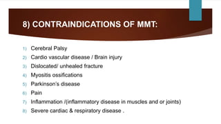 8) CONTRAINDICATIONS OF MMT:
1) Cerebral Palsy
2) Cardio vascular disease / Brain injury
3) Dislocated/ unhealed fracture
4) Myositis ossifications
5) Parkinson’s disease
6) Pain
7) Inflammation /(inflammatory disease in muscles and or joints)
8) Severe cardiac & respiratory disease .
 