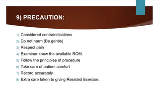 9) PRECAUTION:
1) Considered contraindications
2) Do not harm (Be gentle)
3) Respect pain
4) Examiner know the available ROM.
5) Follow the principles of procedure
6) Take care of patient comfort
7) Record accurately.
8) Extra care taken to giving Resisted Exercise.
 