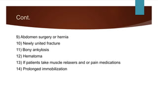 Cont.
9) Abdomen surgery or hernia
10) Newly united fracture
11) Bony ankylosis
12) Hematoma
13) If patients take muscle relaxers and or pain medications
14) Prolonged immobilization
 