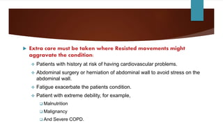 Extra care must be taken where Resisted movements might
aggravate the condition:
 Patients with history at risk of having cardiovascular problems.
 Abdominal surgery or herniation of abdominal wall to avoid stress on the
abdominal wall.
 Fatigue exacerbate the patients condition.
 Patient with extreme debility, for example,
 Malnutrition
 Malignancy
 And Severe COPD.
 