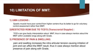 10) LIMITATION OF MMT:
1) UMN LESIONS :
Spastic muscle have poor control from higher centers thus its better to go for voluntary
control assessment rather than MMT.
2)RESTICTED ROM DUE TO TCD’S (Transcranial Doppler) :
TCD’s can give faulty interpretation about MMT, thus in case always mention about the
MMT within available range along with Grade.
3) PRESENCE OF PAIN & SWELLING:
pain and swelling increases the intra articular tension causing irritation of
joint and can affect the MMT result, thus in case always mention about
presence of pain along with Grade.
 