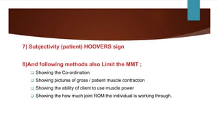 7) Subjectivity (patient) HOOVERS sign
8)And following methods also Limit the MMT ;
 Showing the Co-ordination
 Showing pictures of gross / patient muscle contraction
 Showing the ability of client to use muscle power
 Showing the how much joint ROM the individual is working through.
 