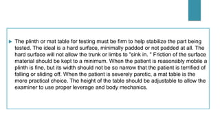  The plinth or mat table for testing must be firm to help stabilize the part being
tested. The ideal is a hard surface, minimally padded or not padded at all. The
hard surface will not allow the trunk or limbs to "sink in. " Friction of the surface
material should be kept to a minimum. When the patient is reasonably mobile a
plinth is fine, but its width should not be so narrow that the patient is terrified of
falling or sliding off. When the patient is severely paretic, a mat table is the
more practical choice. The height of the table should be adjustable to allow the
examiner to use proper leverage and body mechanics.
 