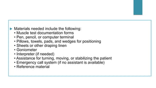 Materials needed include the following:
• Muscle test documentation forms
• Pen, pencil, or computer terminal
• Pillows, towels, pads, and wedges for positioning
• Sheets or other draping linen
• Goniometer
• Interpreter (if needed)
• Assistance for turning, moving, or stabilizing the patient
• Emergency call system (if no assistant is available)
• Reference material
 