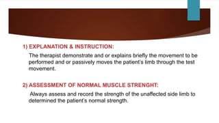 1) EXPLANATION & INSTRUCTION:
The therapist demonstrate and or explains briefly the movement to be
performed and or passively moves the patient’s limb through the test
movement.
2) ASSESSMENT OF NORMAL MUSCLE STRENGHT:
Always assess and record the strength of the unaffected side limb to
determined the patient’s normal strength.
 