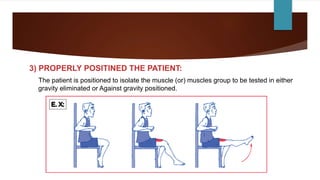 3) PROPERLY POSITINED THE PATIENT:
The patient is positioned to isolate the muscle (or) muscles group to be tested in either
gravity eliminated or Against gravity positioned.
 