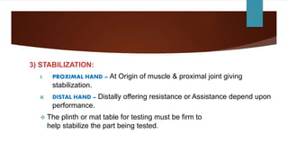 3) STABILIZATION:
I. PROXIMAL HAND – At Origin of muscle & proximal joint giving
stabilization.
II. DISTAL HAND – Distally offering resistance or Assistance depend upon
performance.
 The plinth or mat table for testing must be firm to
help stabilize the part being tested.
 