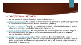 4) CONVENTIONAL METHODS:
 Manual grading of muscle strength is based on three factors:
* Evidence of contraction: No palpable or observable muscle contraction (grade 0) or a palpable
or observable muscle contraction with no joint motion (grade 1).
* Gravity as a resistance: The ability to move the part through the full available range of motion
with gravity eliminated (grade 2) or against gravity (grade 3).
* Amount of manual resistance: The ability to move the part through the full available range of
motion against gravity and against moderate manual resistance (grade 4) or maximal
manual resistance (grade 5).
* Adding (+) or (-) to the whole grades: This is needed to denote variation in the range of
motion. Movement through less than half of the available range of motion is denoted by a “+”
(outer range), while movement through greater than half of the available range of motion is
denoted by “-“ (inner range).
 