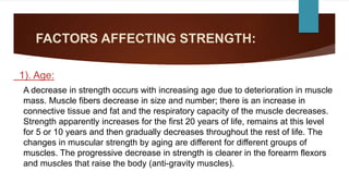 FACTORS AFFECTING STRENGTH:
1). Age:
A decrease in strength occurs with increasing age due to deterioration in muscle
mass. Muscle fibers decrease in size and number; there is an increase in
connective tissue and fat and the respiratory capacity of the muscle decreases.
Strength apparently increases for the first 20 years of life, remains at this level
for 5 or 10 years and then gradually decreases throughout the rest of life. The
changes in muscular strength by aging are different for different groups of
muscles. The progressive decrease in strength is clearer in the forearm flexors
and muscles that raise the body (anti-gravity muscles).
 