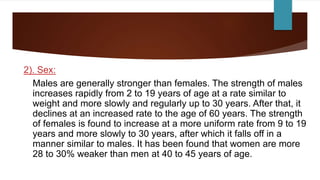2). Sex:
Males are generally stronger than females. The strength of males
increases rapidly from 2 to 19 years of age at a rate similar to
weight and more slowly and regularly up to 30 years. After that, it
declines at an increased rate to the age of 60 years. The strength
of females is found to increase at a more uniform rate from 9 to 19
years and more slowly to 30 years, after which it falls off in a
manner similar to males. It has been found that women are more
28 to 30% weaker than men at 40 to 45 years of age.
 