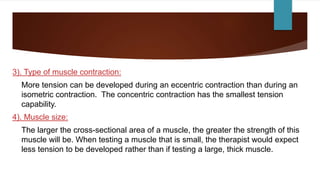 3). Type of muscle contraction:
More tension can be developed during an eccentric contraction than during an
isometric contraction. The concentric contraction has the smallest tension
capability.
4). Muscle size:
The larger the cross-sectional area of a muscle, the greater the strength of this
muscle will be. When testing a muscle that is small, the therapist would expect
less tension to be developed rather than if testing a large, thick muscle.
 