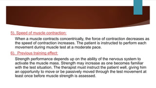 5). Speed of muscle contraction:
When a muscle contracts concentrically, the force of contraction decreases as
the speed of contraction increases. The patient is instructed to perform each
movement during muscle test at a moderate pace.
6). Previous training effect:
Strength performance depends up on the ability of the nervous system to
activate the muscle mass. Strength may increase as one becomes familiar
with the test situation. The therapist must instruct the patient well, giving him
an opportunity to move or be passively moved through the test movement at
least once before muscle strength is assessed.
 