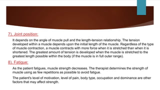 7). Joint position:
It depends on the angle of muscle pull and the length-tension relationship. The tension
developed within a muscle depends upon the initial length of the muscle. Regardless of the type
of muscle contraction, a muscle contracts with more force when it is stretched than when it is
shortened. The greatest amount of tension is developed when the muscle is stretched to the
greatest length possible within the body (if the muscle is in full outer range).
8). Fatigue:
As the patient fatigues, muscle strength decreases. The therapist determines the strength of
muscle using as few repetitions as possible to avoid fatigue.
The patient's level of motivation, level of pain, body type, occupation and dominance are other
factors that may affect strength.
 