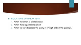  INDICATIONS OF BREAK TEST:
1. When movement is contraindicated
2. When there is pain in movement
3. When we have to assess the quality of strength and not the quantity?.
 