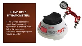 HAND HELD
DYNAMOMETER:
This Device operate on
principle of compression.
Application of external force
to the dynamometer
compress a steel spring and
moves a pointer.
 