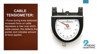 CABLE
TENSIOMETER:
Force during knee extension
increased force on cable
depresses a riser over which
cable passes, this deflects the
pointer and indicates amount
of force applied.
 