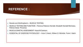REFERENCE :
 Daniels and Worthingham’s -MUSCLE TESTING.
 MUSCLE TESTING AND FUNCTION – Florence Peterson Kendall, Elizabeth Kendall McCreary,
Patricia Geise Provance.
 MUSCULOSKETAL ASSESSMENT- Hazel M.Clarkson,
 ESSENTIAL OF EXERCISE PHYSIOLOGY – Victor C.Katch, William D. McArdle, Frank I. Katch.
 