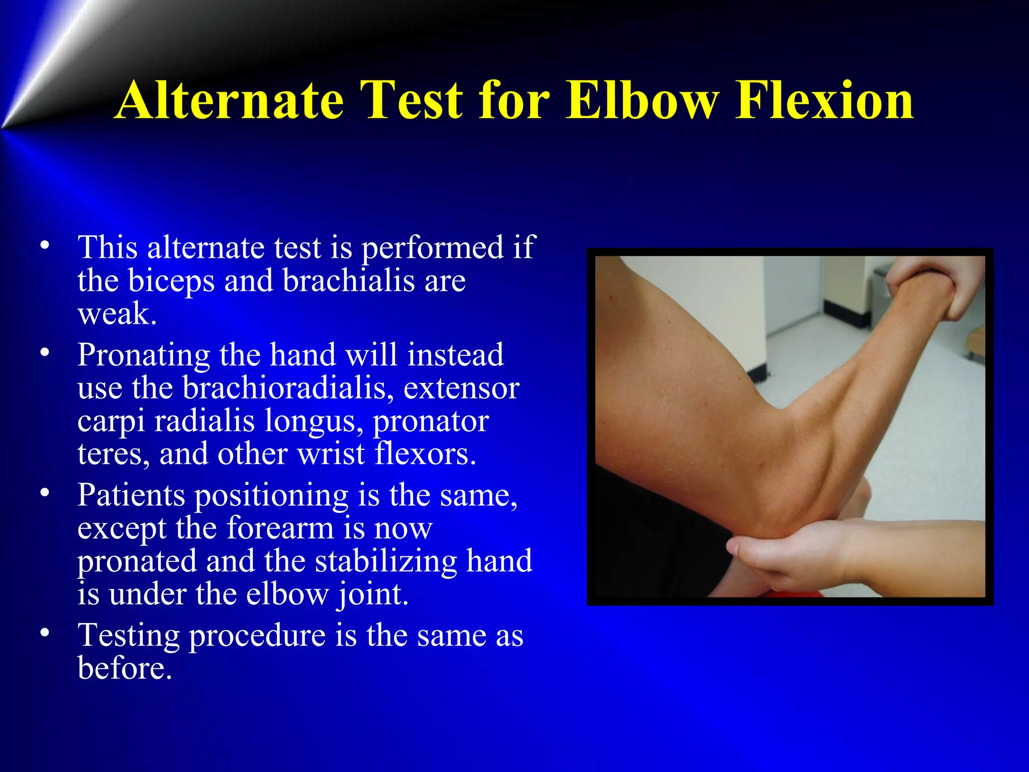 Alternate Test for Elbow Flexion
• This alternate test is performed if
the biceps and brachialis are
weak.
• Pronating the hand will instead
use the brachioradialis, extensor
carpi radialis longus, pronator
teres, and other wrist flexors.
• Patients positioning is the same,
except the forearm is now
pronated and the stabilizing hand
is under the elbow joint.
• Testing procedure is the same as
before.
 