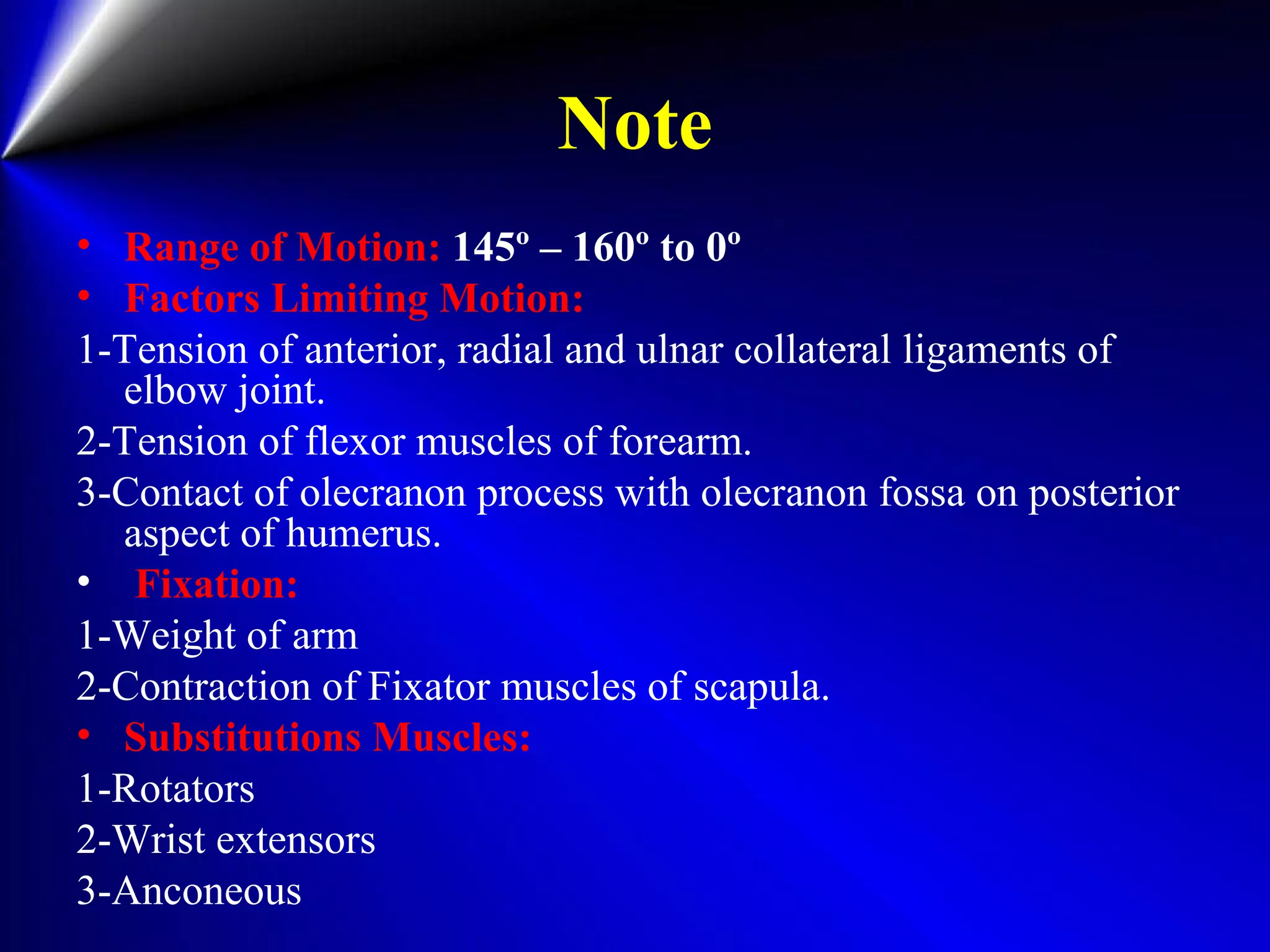 Note
• Range of Motion: 145º – 160º to 0º
• Factors Limiting Motion:
1-Tension of anterior, radial and ulnar collateral ligaments of
elbow joint.
2-Tension of flexor muscles of forearm.
3-Contact of olecranon process with olecranon fossa on posterior
aspect of humerus.
• Fixation:
1-Weight of arm
2-Contraction of Fixator muscles of scapula.
• Substitutions Muscles:
1-Rotators
2-Wrist extensors
3-Anconeous
 